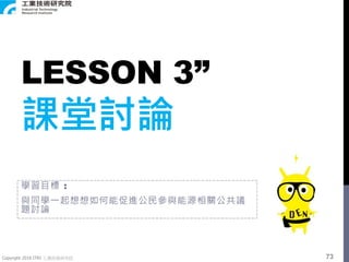 Copyright 2018 ITRI 工業技術研究院
LESSON 3”
課堂討論
學習目標 :
與同學一起想想如何能促進公民參與能源相關公共議
題討論
73
 