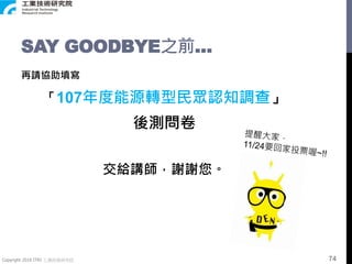 Copyright 2018 ITRI 工業技術研究院
SAY GOODBYE之前…
再請協助填寫
「107年度能源轉型民眾認知調查」
後測問卷
交給講師，謝謝您。
74
 