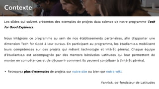 Contexte
Les slides qui suivent présentes des exemples de projets data science de notre programme Tech
for Good Explorers.
Nous intégrons ce programme au sein de nos établissements partenaires, afin d'apporter une
dimension Tech for Good à leur cursus. En participant au programme, les étudiant.e.s mobilisent
leurs compétences sur des projets qui mêlent technologie et intérêt général. Chaque équipe
d'étudiant.e.s est accompagnée par des mentors bénévoles Latitudes qui leur permettent de
monter en compétences et de découvrir comment ils peuvent contribuer à l'intérêt général.
▸ Retrouvez plus d’exemples de projets sur notre site ou bien sur notre wiki.
Yannick, co-fondateur de Latitudes
 