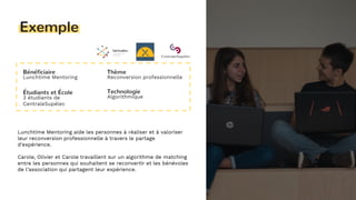 13
Exemple
Bénéficiaire
Lunchtime Mentoring
Étudiants et École
3 étudiants de
CentraleSupélec
Thème
Reconversion professionnelle
Technologie
Algorithmique
Lunchtime Mentoring aide les personnes à réaliser et à valoriser
leur reconversion professionnelle à travers le partage
d'expérience.
Carole, Olivier et Carole travaillent sur un algorithme de matching
entre les personnes qui souhaitent se reconvertir et les bénévoles
de l’association qui partagent leur expérience.
 