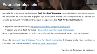 Pour aller plus loin
Au-dela du programme pédagogique Tech for Good Explorers, nous réunissons une communauté
de personnes et d'entreprises engagées qui souhaitent mettre leurs compétences au service de
projets qui servent l'intérêt général. Nous les appelons les Tech for Good Enthusiasts.
▸ Rejoindre la communauté : bit.ly/structure-tech-for-good-enthusiasts
▸ Proposer une offre Tech for Good : bit.ly/offre-tech-for-good-enthusiasts
Nous organisons également un apéro par mois avec la communauté, venez nous rencontrer !
Envie de découvrir des initiatives Tech for Good inspirantes ? Chaque mois nous mettons à
l’honneur une thématique (voir notre dernière newsletter).
Yannick, co-fondateur de Latitudes
 