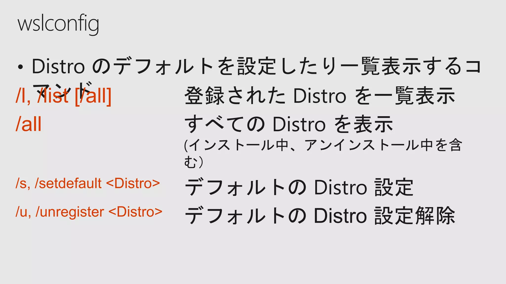 wslconfig
/l, /list [/all] 登録された Distro を一覧表示
/all すべての Distro を表示
(インストール中、アンインストール中を含
む）
/s, /setdefault <Distro> デフォルトの Distro 設定
/u, /unregister <Distro> デフォルトの Distro 設定解除
 