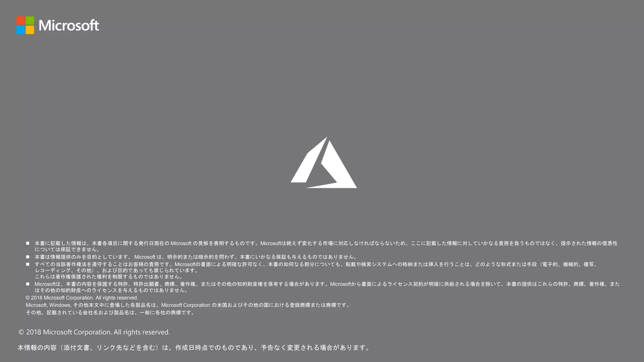 © 2018 Microsoft Corporation. All rights reserved.
本情報の内容（添付文書、リンク先などを含む）は、作成日時点でのものであり、予告なく変更される場合があります。
 本書に記載した情報は、本書各項目に関する発行日現在の Microsoft の見解を表明するものです。Microsoftは絶えず変化する市場に対応しなければならないため、ここに記載した情報に対していかなる責務を負うものではなく、提示された情報の信憑性
については保証できません。
 本書は情報提供のみを目的としています。 Microsoft は、明示的または暗示的を問わず、本書にいかなる保証も与えるものではありません。
 すべての当該著作権法を遵守することはお客様の責務です。Microsoftの書面による明確な許可なく、本書の如何なる部分についても、転載や検索システムへの格納または挿入を行うことは、どのような形式または手段（電子的、機械的、複写、
レコーディング、その他）、および目的であっても禁じられています。
これらは著作権保護された権利を制限するものではありません。
 Microsoftは、本書の内容を保護する特許、特許出願書、商標、著作権、またはその他の知的財産権を保有する場合があります。Microsoftから書面によるライセンス契約が明確に供給される場合を除いて、本書の提供はこれらの特許、商標、著作権、また
はその他の知的財産へのライセンスを与えるものではありません。
© 2018 Microsoft Corporation. All rights reserved.
Microsoft, Windows, その他本文中に登場した各製品名は、Microsoft Corporation の米国およびその他の国における登録商標または商標です。
その他、記載されている会社名および製品名は、一般に各社の商標です。
 