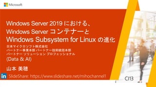 Windows Server 2019 における、
Windows Server コンテナーと
Windows Subsystem for Linux の進化
山本 美穂
日本マイクロソフト株式会社
パートナー事業本部 パートナー技術統括本部
パートナー ソリューション プロフェッショナル
(Data & AI)
CI13
SlideShare: https://www.slideshare.net/mihochannel1
 