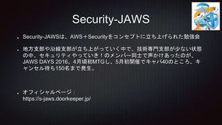 Security-JAWSは、AWS＋Securityをコンセプトに立ち上げられた勉強会
地方支部や沿線支部が立ち上がっていく中で、技術専門支部が少ない状態
の中、セキュリティやっていき！のメンバー同士で声かけあったのが、
JAWS DAYS 2016。4月頃初MTGし、5月初開催でキャパ40のところ、キ
ャンセル待ち150名まで発生。
オフィシャルページ：
https://s-jaws.doorkeeper.jp/
Security-JAWS
 