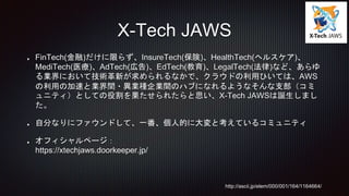FinTech(金融)だけに限らず、InsureTech(保険)、HealthTech(ヘルスケア)、
MediTech(医療)、AdTech(広告)、EdTech(教育)、LegalTech(法律)など、あらゆ
る業界において技術革新が求められるなかで、クラウドの利用ひいては、AWS
の利用の加速と業界間・異業種企業間のハブになれるようなそんな支部（コミ
ュニティ）としての役割を果たせられたらと思い、X-Tech JAWSは誕生しまし
た。
自分なりにファウンドして、一番、個人的に大変と考えているコミュニティ
オフィシャルページ：
https://xtechjaws.doorkeeper.jp/
X-Tech JAWS
http://ascii.jp/elem/000/001/164/1164664/
 