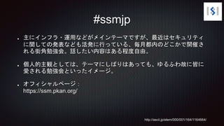 主にインフラ・運用などがメインテーマですが、最近はセキュリティ
に関しての発表なども活発に行っている、毎月都内のどこかで開催さ
れる街角勉強会。話したい内容はある程度自由。
個人的主観としては、テーマにしばりはあっても、ゆるふわ故に皆に
愛される勉強会といったイメージ。
オフィシャルページ：
https://ssm.pkan.org/
#ssmjp
http://ascii.jp/elem/000/001/164/1164664/
 