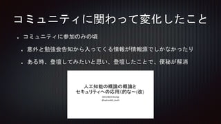 コミュニティに参加のみの頃
意外と勉強会告知から入ってくる情報が情報源でしかなかったり
ある時、登壇してみたいと思い、登壇したことで、便秘が解消
コミュニティに関わって変化したこと
 