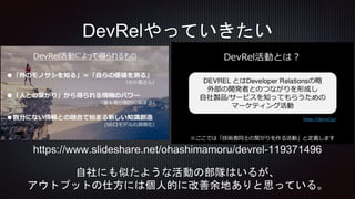 DevRelやっていきたい
自社にも似たような活動の部隊はいるが、
アウトプットの仕方には個人的に改善余地ありと思っている。
https://www.slideshare.net/ohashimamoru/devrel-119371496
 