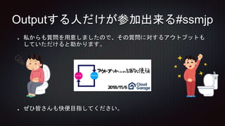 私からも質問を用意しましたので、その質問に対するアウトプットも
していただけると助かります。
ぜひ皆さんも快便目指してください。
Outputする人だけが参加出来る#ssmjp
 