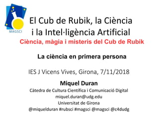 IES J Vicens Vives, Girona, 7/11/2018
Miquel Duran
Càtedra de Cultura Científica i Comunicació Digital
miquel.duran@udg.edu
Universitat de Girona
@miquelduran #rubsci #magsci @magsci @c4dudg
El Cub de Rubik, la Ciència
i la Intel·ligència Artificial
Ciència, màgia i misteris del Cub de Rubik
La ciència en primera persona
 