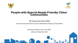 People-with-Special-Needs-Friendly Cities/
Communities
Interna'onal*Public*Service*Forum*2018*
,*Jakarta,*07*November*2018*
DR.$Kanya$Eka$San,,$MSW$
Secretary$Directorate$General$of$Social$Rehabilita,on;Ministry$of$Social$Aﬀairs$
 