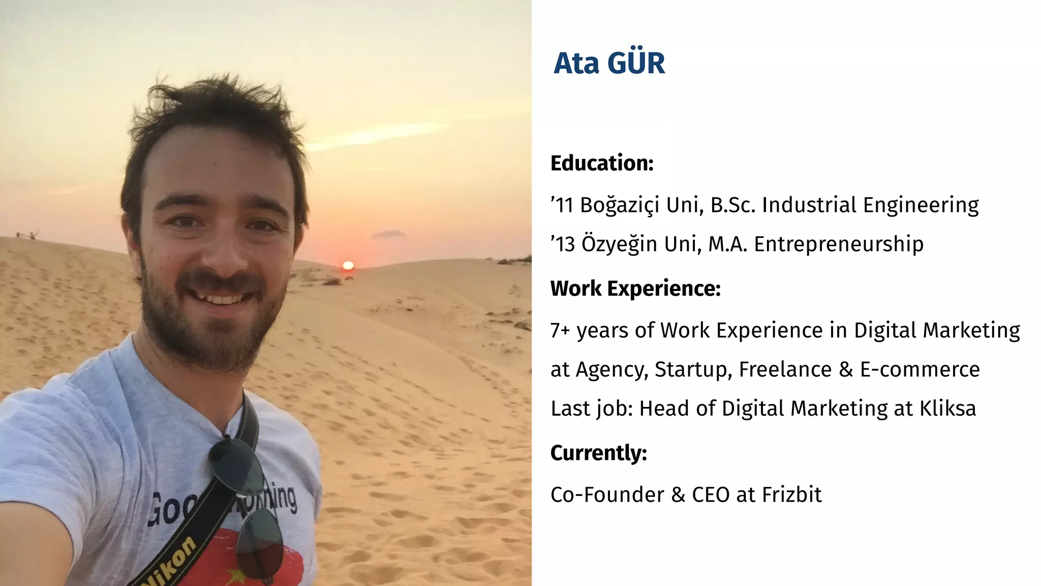 Ata GÜR
Education:
’11 Boğaziçi Uni, B.Sc. Industrial Engineering
’13 Özyeğin Uni, M.A. Entrepreneurship
Work Experience: 
7+ years of Work Experience in Digital Marketing
at Agency, Startup, Freelance & E-commerce
Last job: Head of Digital Marketing at Kliksa
Currently:
Co-Founder & CEO at Frizbit
 