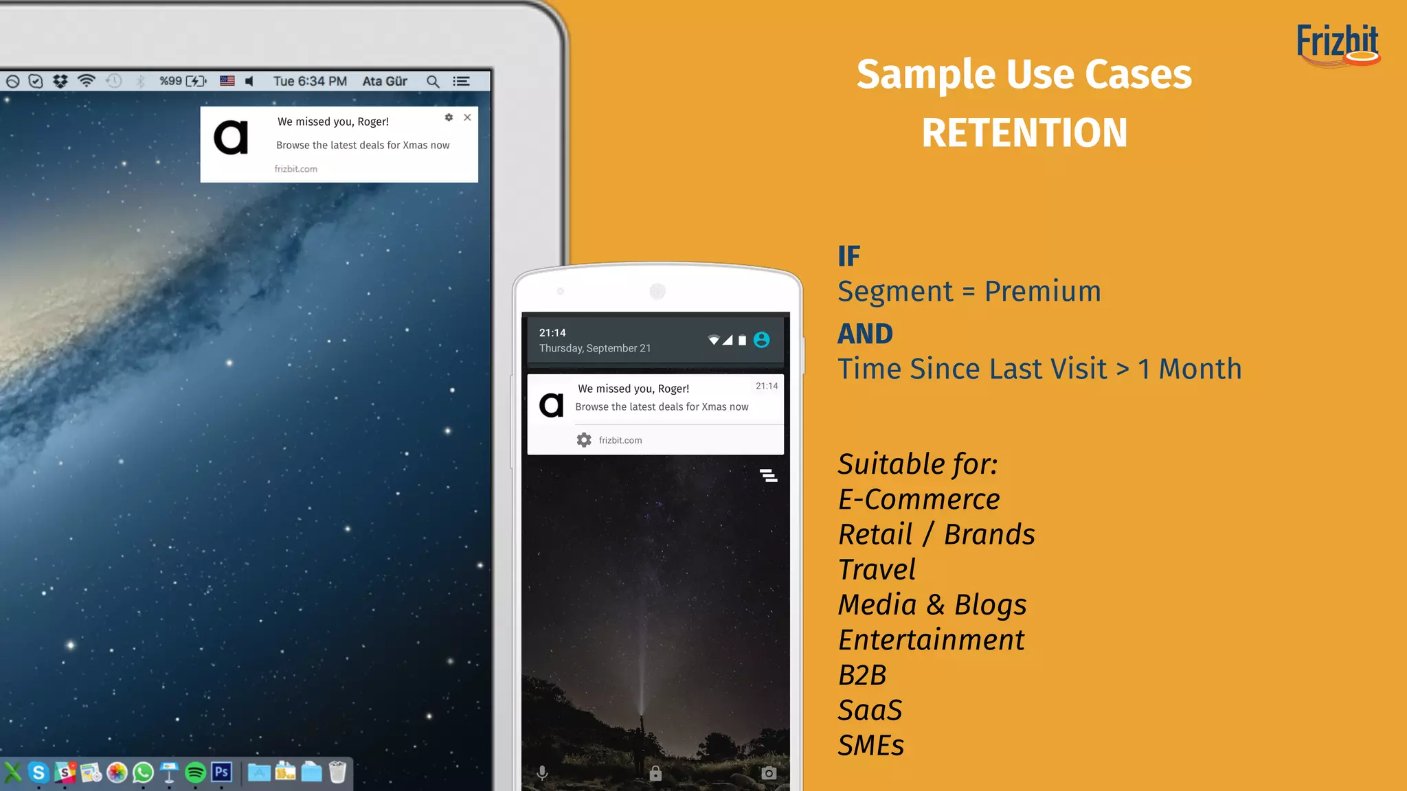 Suitable for:
E-Commerce 
Retail / Brands
Travel
Media & Blogs 
Entertainment
B2B
SaaS
SMEs
Sample Use Cases
RETENTION
IF
Segment = Premium
AND
Time Since Last Visit > 1 Month
We missed you, Roger!
We missed you, Roger!
Browse the latest deals for Xmas now
Browse the latest deals for Xmas now
 