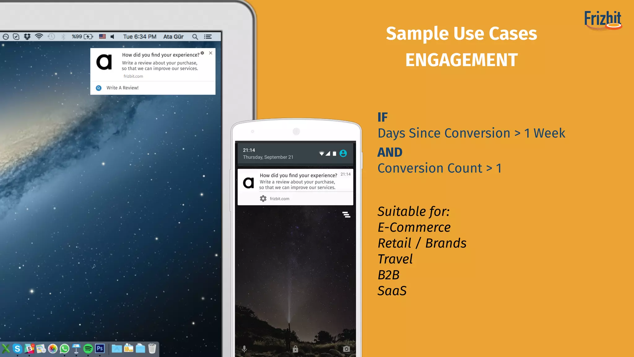 Suitable for:
E-Commerce 
Retail / Brands
Travel
B2B
SaaS
Sample Use Cases
ENGAGEMENT
IF
Days Since Conversion > 1 Week
AND
Conversion Count > 1
How did you ﬁnd your experience?
Write a review about your purchase,
so that we can improve our services.
How did you ﬁnd your experience?
Write a review about your purchase,
so that we can improve our services.
Write A Review!
 