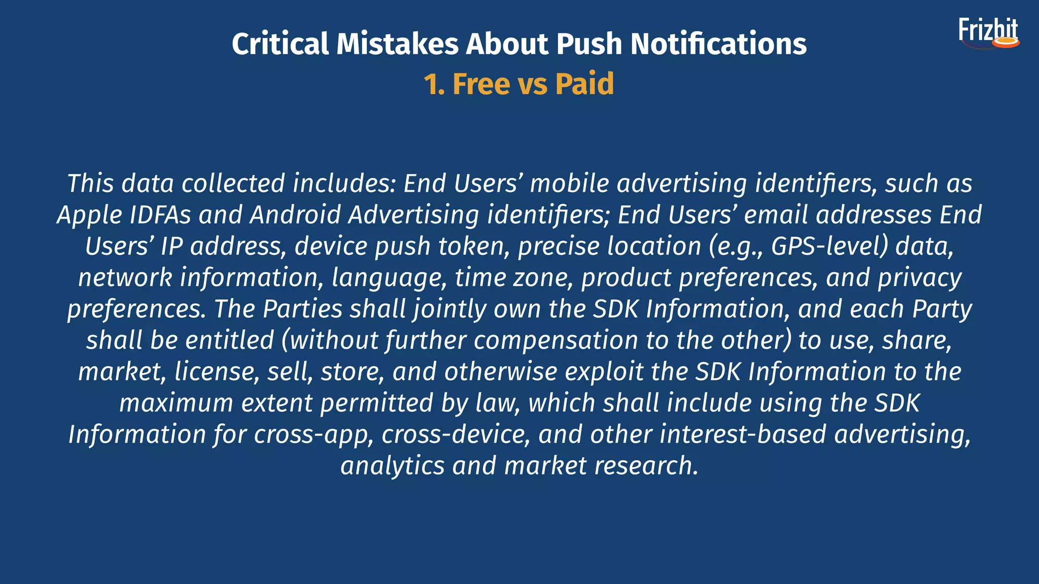 This data collected includes: End Users’ mobile advertising identiﬁers, such as
Apple IDFAs and Android Advertising identiﬁers; End Users’ email addresses End
Users’ IP address, device push token, precise location (e.g., GPS-level) data,
network information, language, time zone, product preferences, and privacy
preferences. The Parties shall jointly own the SDK Information, and each Party
shall be entitled (without further compensation to the other) to use, share,
market, license, sell, store, and otherwise exploit the SDK Information to the
maximum extent permitted by law, which shall include using the SDK
Information for cross-app, cross-device, and other interest-based advertising,
analytics and market research.
Critical Mistakes About Push Notiﬁcations
1. Free vs Paid
 