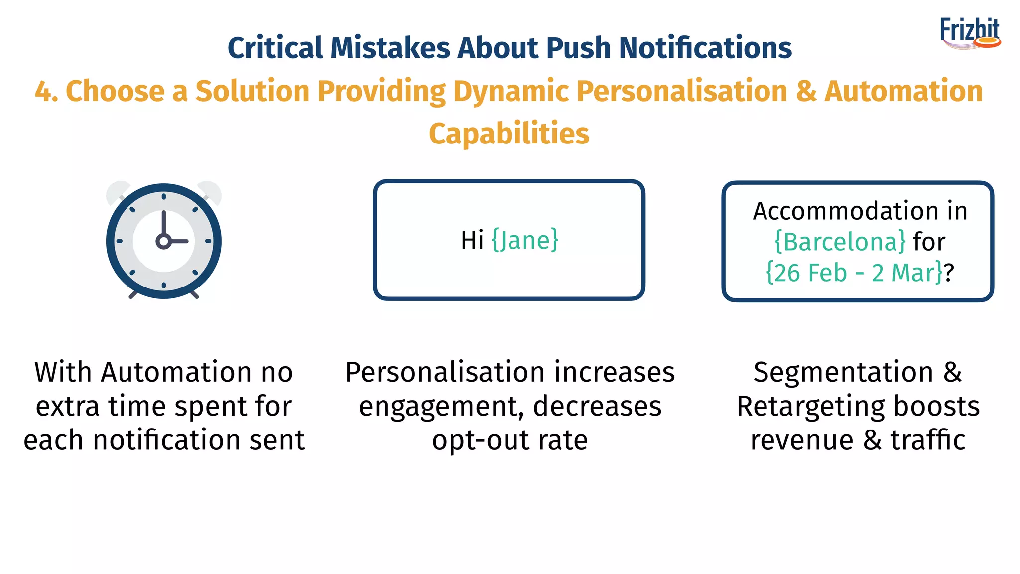 Critical Mistakes About Push Notiﬁcations
With Automation no
extra time spent for
each notiﬁcation sent
Hi {Jane}
Personalisation increases
engagement, decreases
opt-out rate
Accommodation in
{Barcelona} for
{26 Feb - 2 Mar}?
Segmentation &
Retargeting boosts
revenue & trafﬁc
4. Choose a Solution Providing Dynamic Personalisation & Automation
Capabilities
 