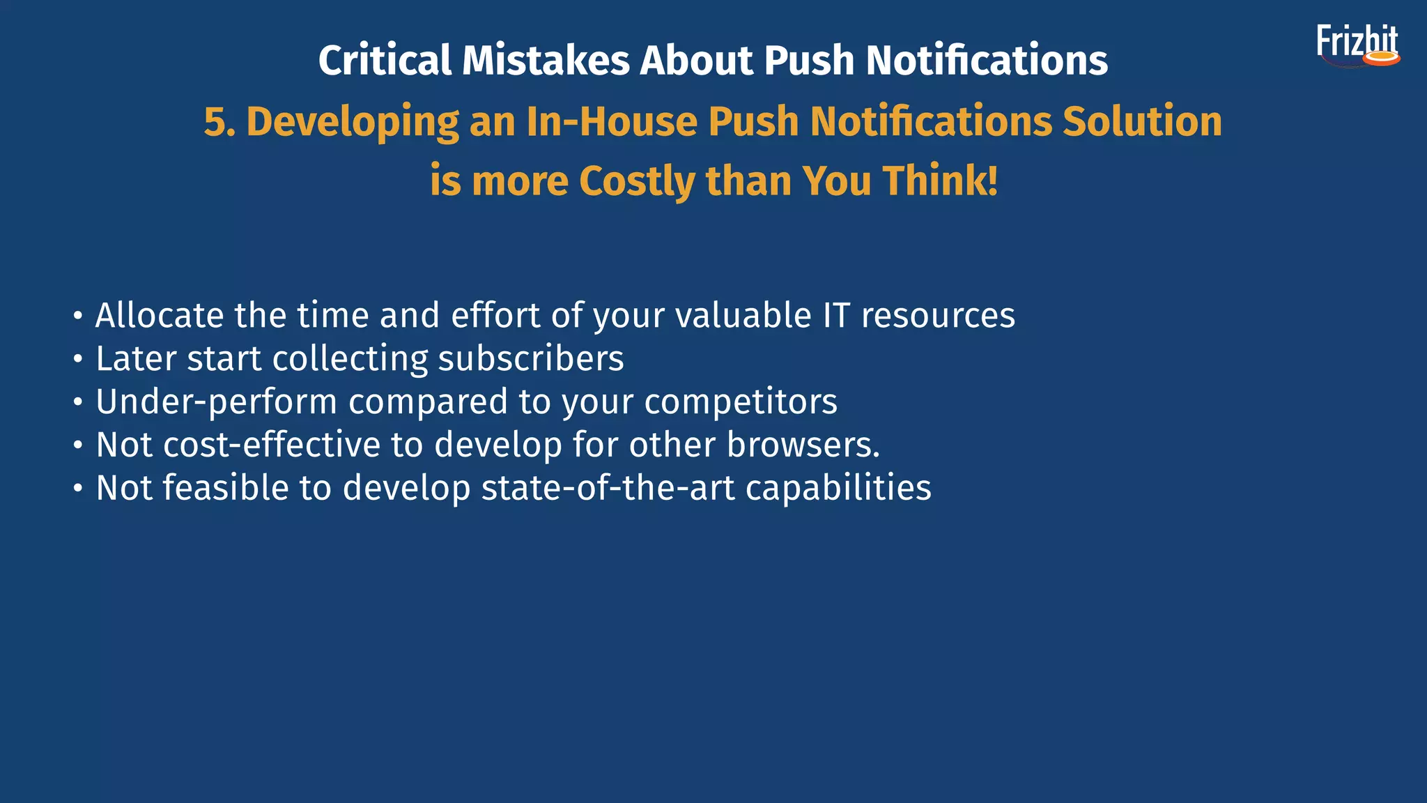Critical Mistakes About Push Notiﬁcations
5. Developing an In-House Push Notiﬁcations Solution
is more Costly than You Think!
• Allocate the time and effort of your valuable IT resources
• Later start collecting subscribers
• Under-perform compared to your competitors
• Not cost-effective to develop for other browsers.
• Not feasible to develop state-of-the-art capabilities
 