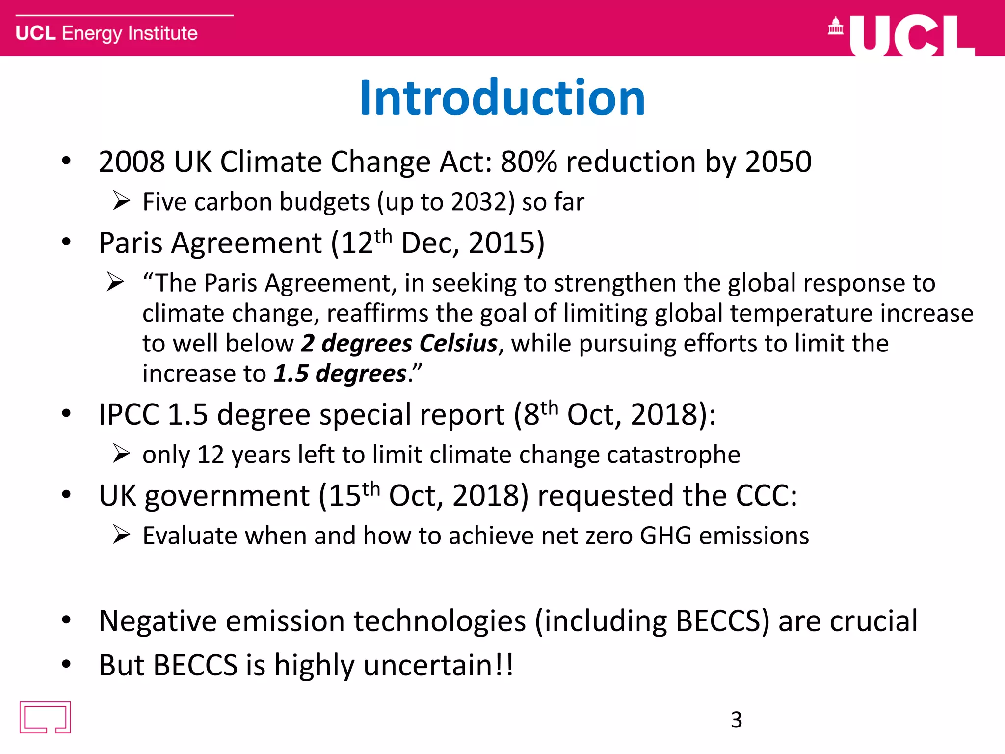 Introduction
• 2008 UK Climate Change Act: 80% reduction by 2050
 Five carbon budgets (up to 2032) so far
• Paris Agreement (12th Dec, 2015)
 “The Paris Agreement, in seeking to strengthen the global response to
climate change, reaffirms the goal of limiting global temperature increase
to well below 2 degrees Celsius, while pursuing efforts to limit the
increase to 1.5 degrees.”
• IPCC 1.5 degree special report (8th Oct, 2018):
 only 12 years left to limit climate change catastrophe
• UK government (15th Oct, 2018) requested the CCC:
 Evaluate when and how to achieve net zero GHG emissions
• Negative emission technologies (including BECCS) are crucial
• But BECCS is highly uncertain!!
3
 