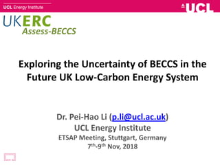 Exploring the Uncertainty of BECCS in the
Future UK Low-Carbon Energy System
Dr. Pei-Hao Li (p.li@ucl.ac.uk)
UCL Energy Institute
ETSAP Meeting, Stuttgart, Germany
7th-9th Nov, 2018
Assess-BECCS
 