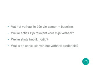 ‣ Vat het verhaal in één zin samen = baseline
‣ Welke acties zijn relevant voor mijn verhaal?
‣ Welke shots heb ik nodig?
‣ Wat is de conclusie van het verhaal: eindbeeld?
 