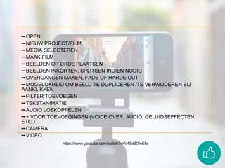 ➡OPEN
➡NIEUW PROJECT/FILM
➡MEDIA SELECTEREN
➡MAAK FILM
➡BEELDEN OP ORDE PLAATSEN
➡BEELDEN INKORTEN, SPLITSEN INDIEN NODIG
➡OVERGANGEN MAKEN, FADE OF HARDE CUT
➡MOGELIJKHEID OM BEELD TE DUPLICEREN /TE VERWIJDEREN BIJ
AANKLIKKEN
➡FILTER TOEVOEGEN
➡TEKSTANIMATIE
➡AUDIO LOSKOPPELEN
➡+ VOOR TOEVOEGINGEN (VOICE OVER, AUDIO, GELUIDSEFFECTEN,
ETC.)
➡CAMERA
➡VIDEO
https://www.youtube.com/watch?v=V4Sd80roEfw
 