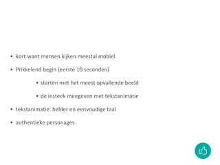 • kort want mensen kijken meestal mobiel
• Prikkelend begin (eerste 10 seconden)
• starten met het meest opvallende beeld
• de insteek meegeven met tekstanimatie
• tekstanimatie: helder en eenvoudige taal
• authentieke personages
 