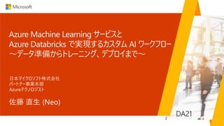 Azure Machine Learning サービスと
Azure Databricks で実現するカスタム AI ワークフロー
～データ準備からトレーニング、デプロイまで～
佐藤 直生 (Neo)
日本マイクロソフト株式会社
パートナー事業本部
Azureテクノロジスト
DA21
 