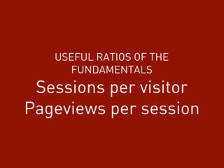 USEFUL RATIOS OF THE
FUNDAMENTALS
Sessions per visitor
Pageviews per session
 