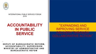 ACCOUNTABILITY
IN PUBLIC
SERVICE
INTERNATIONAL PUBLIC SERVICE FORUM
2018
by:
D E P U T I O F B U R E A U C R AT I C R E F O R M ,
A C C O U N TA B I L I T Y, S U P E RV I S I O N
M I N I S T RY O F A D M I N I S T R AT I V E A N D
B U R E A U C R AT I C R E F O M
EXPANDING AND
IMPROVING SERVICE
DELIVERY THROUGH
COLLABORATIVE ACTION
 