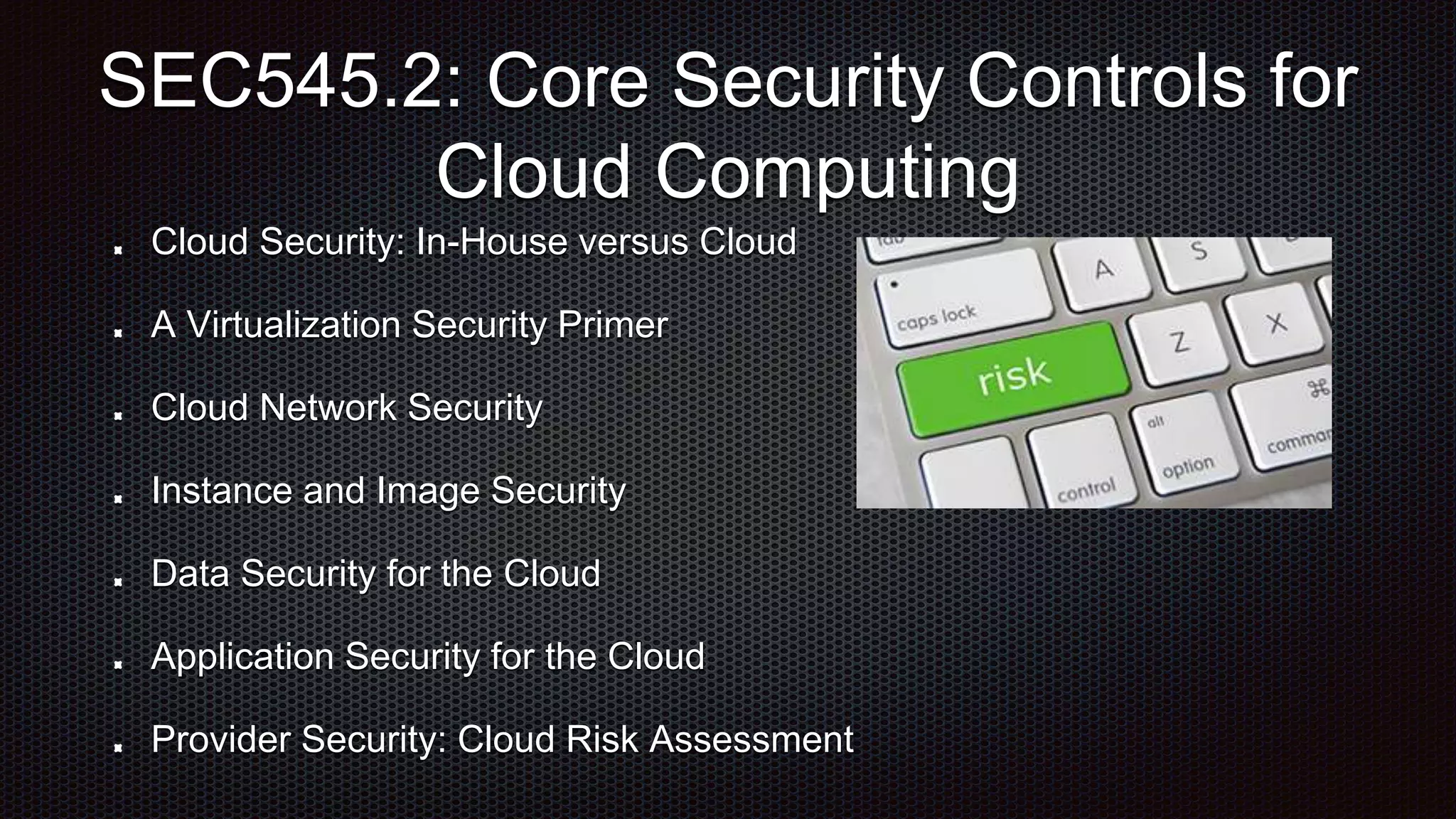 Cloud Security: In-House versus Cloud
A Virtualization Security Primer
Cloud Network Security
Instance and Image Security
Data Security for the Cloud
Application Security for the Cloud
Provider Security: Cloud Risk Assessment
SEC545.2: Core Security Controls for
Cloud Computing
 