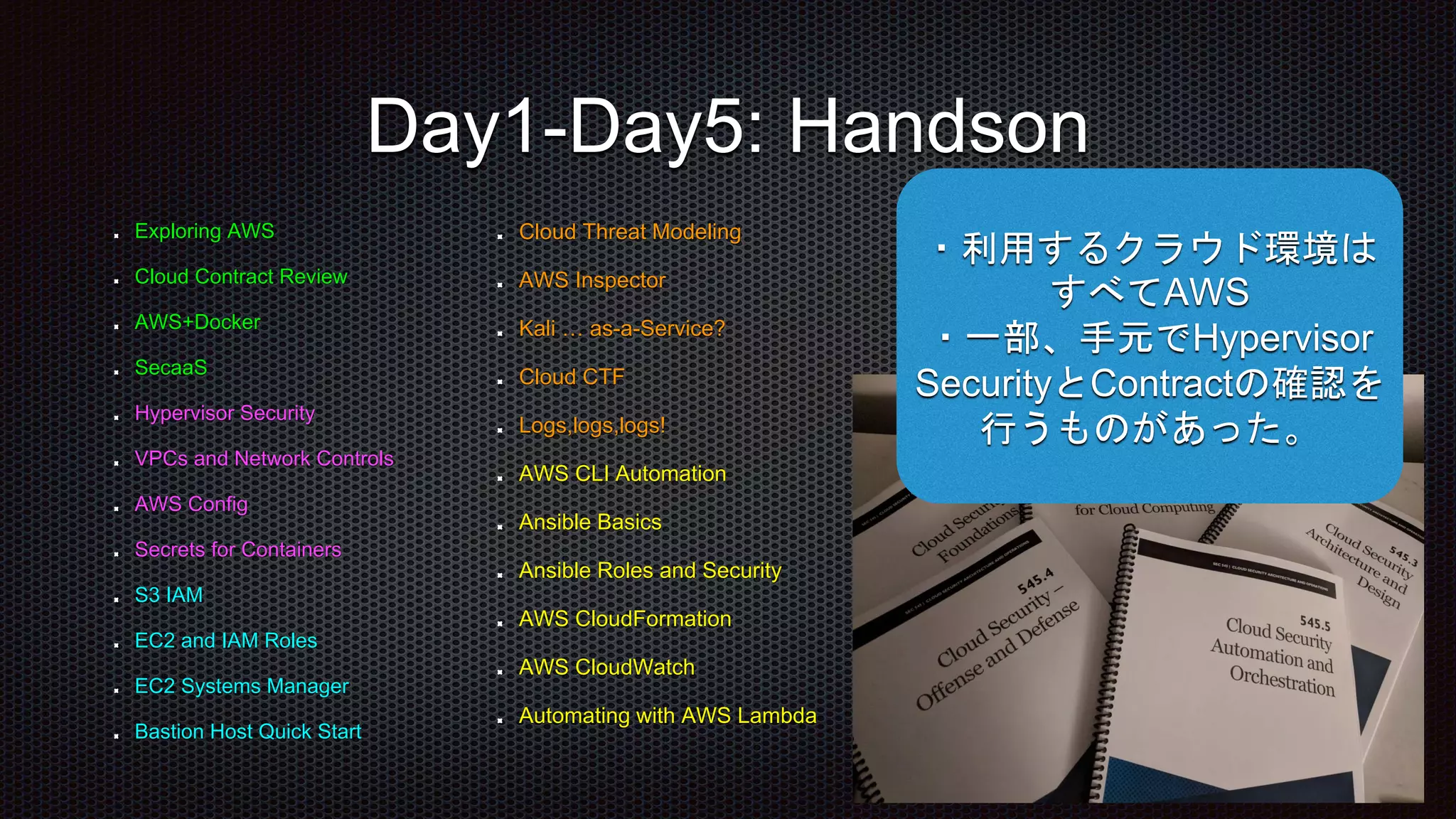 Exploring AWS
Cloud Contract Review
AWS+Docker
SecaaS
Hypervisor Security
VPCs and Network Controls
AWS Config
Secrets for Containers
S3 IAM
EC2 and IAM Roles
EC2 Systems Manager
Bastion Host Quick Start
Day1-Day5: Handson
Cloud Threat Modeling
AWS Inspector
Kali … as-a-Service?
Cloud CTF
Logs,logs,logs!
AWS CLI Automation
Ansible Basics
Ansible Roles and Security
AWS CloudFormation
AWS CloudWatch
Automating with AWS Lambda
・利用するクラウド環境は
すべてAWS
・一部、手元でHypervisor
SecurityとContractの確認を
行うものがあった。
 