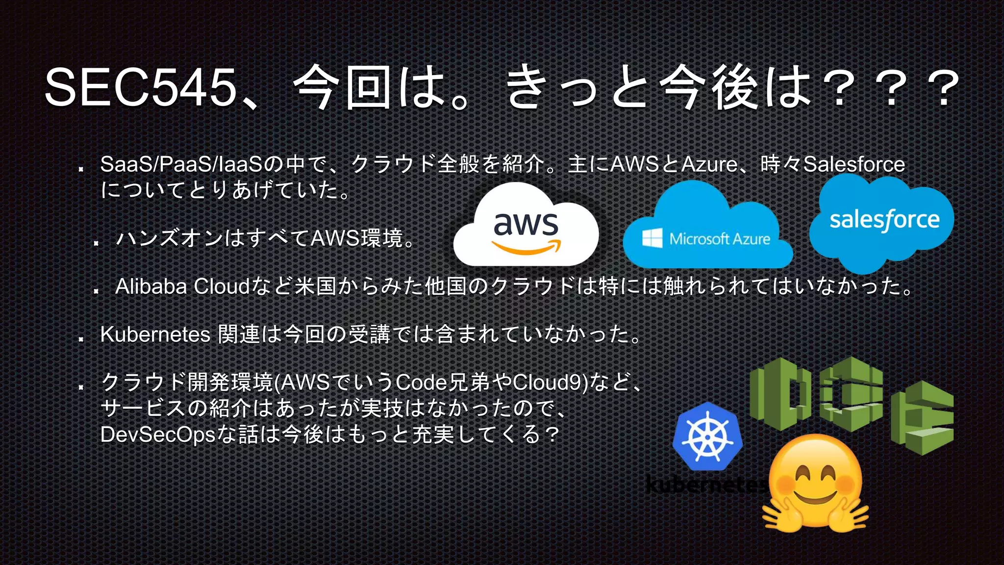 SaaS/PaaS/IaaSの中で、クラウド全般を紹介。主にAWSとAzure、時々Salesforce
についてとりあげていた。
ハンズオンはすべてAWS環境。
Alibaba Cloudなど米国からみた他国のクラウドは特には触れられてはいなかった。
Kubernetes 関連は今回の受講では含まれていなかった。
クラウド開発環境(AWSでいうCode兄弟やCloud9)など、
サービスの紹介はあったが実技はなかったので、
DevSecOpsな話は今後はもっと充実してくる？
SEC545、今回は。きっと今後は？？？
 