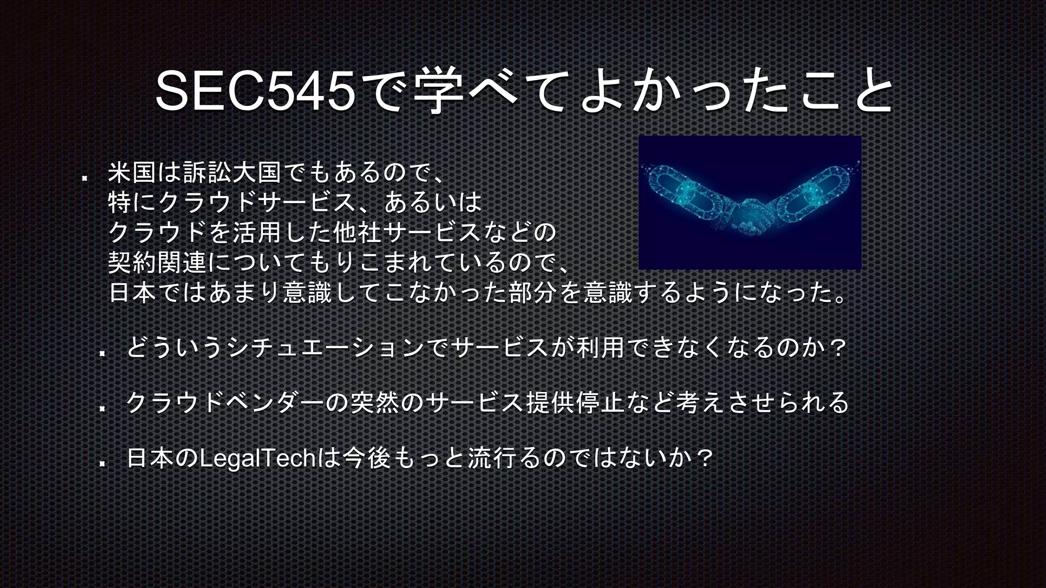 米国は訴訟大国でもあるので、
特にクラウドサービス、あるいは
クラウドを活用した他社サービスなどの
契約関連についてもりこまれているので、
日本ではあまり意識してこなかった部分を意識するようになった。
どういうシチュエーションでサービスが利用できなくなるのか？
クラウドベンダーの突然のサービス提供停止など考えさせられる
日本のLegalTechは今後もっと流行るのではないか？
SEC545で学べてよかったこと
 