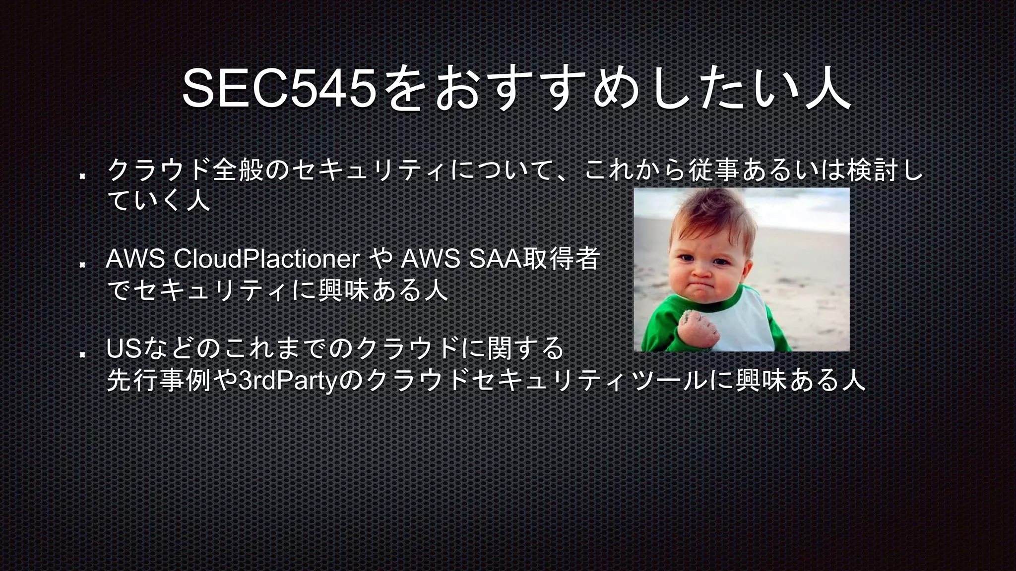 クラウド全般のセキュリティについて、これから従事あるいは検討し
ていく人
AWS CloudPlactioner や AWS SAA取得者
でセキュリティに興味ある人
USなどのこれまでのクラウドに関する
先行事例や3rdPartyのクラウドセキュリティツールに興味ある人
SEC545をおすすめしたい人
 