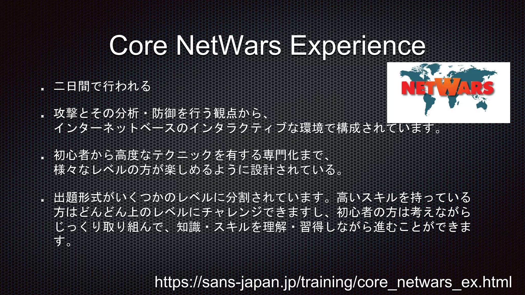 二日間で行われる
攻撃とその分析・防御を行う観点から、
インターネットベースのインタラクティブな環境で構成されています。
初心者から高度なテクニックを有する専門化まで、
様々なレベルの方が楽しめるように設計されている。
出題形式がいくつかのレベルに分割されています。高いスキルを持っている
方はどんどん上のレベルにチャレンジできますし、初心者の方は考えながら
じっくり取り組んで、知識・スキルを理解・習得しながら進むことができま
す。
Core NetWars Experience
https://sans-japan.jp/training/core_netwars_ex.html
 