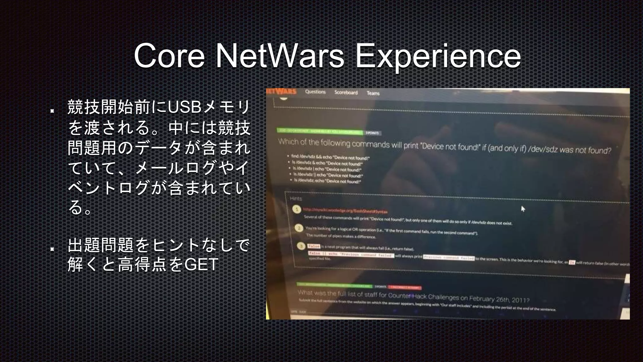 Core NetWars Experience
競技開始前にUSBメモリ
を渡される。中には競技
問題用のデータが含まれ
ていて、メールログやイ
ベントログが含まれてい
る。
出題問題をヒントなしで
解くと高得点をGET
 