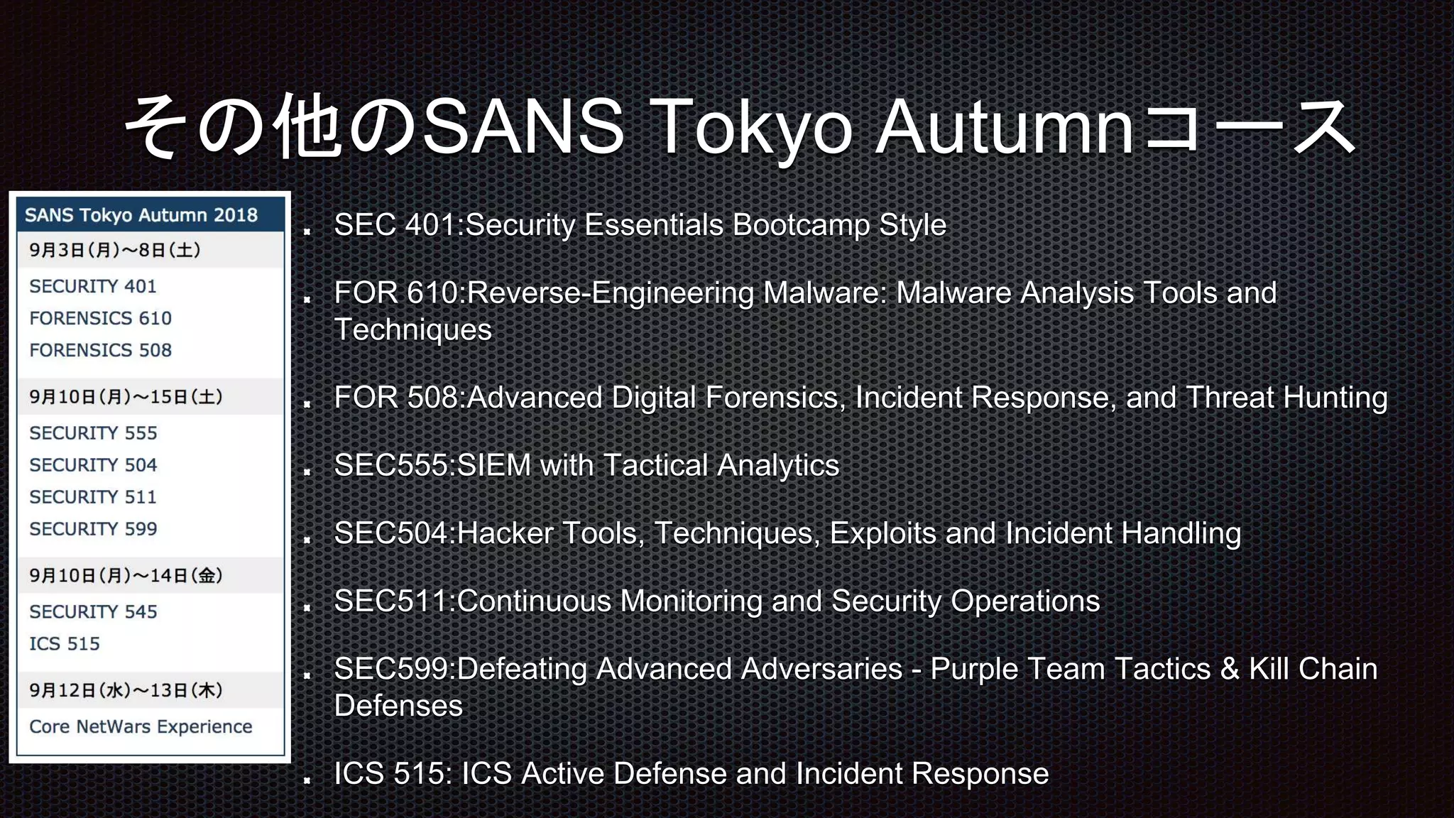 SEC 401:Security Essentials Bootcamp Style
FOR 610:Reverse-Engineering Malware: Malware Analysis Tools and
Techniques
FOR 508:Advanced Digital Forensics, Incident Response, and Threat Hunting
SEC555:SIEM with Tactical Analytics
SEC504:Hacker Tools, Techniques, Exploits and Incident Handling
SEC511:Continuous Monitoring and Security Operations
SEC599:Defeating Advanced Adversaries - Purple Team Tactics & Kill Chain
Defenses
ICS 515: ICS Active Defense and Incident Response
その他のSANS Tokyo Autumnコース
 