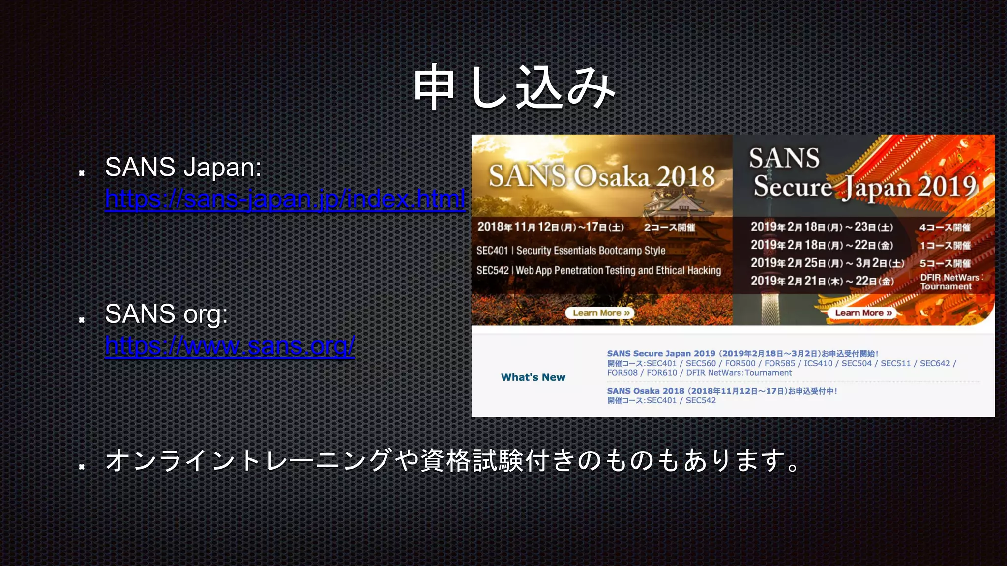 SANS Japan:
https://sans-japan.jp/index.html
SANS org:
https://www.sans.org/
オンライントレーニングや資格試験付きのものもあります。
申し込み
 