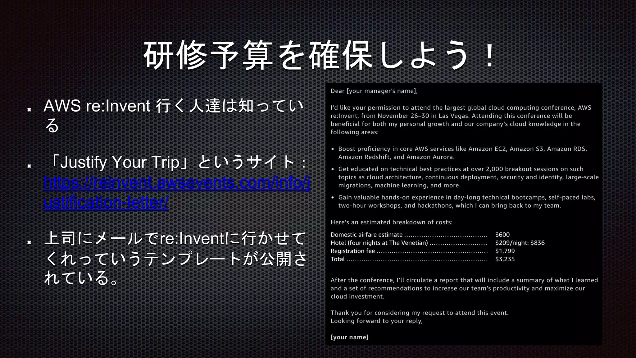 AWS re:Invent 行く人達は知ってい
る
「Justify Your Trip」というサイト：
https://reinvent.awsevents.com/info/j
ustification-letter/
上司にメールでre:Inventに行かせて
くれっていうテンプレートが公開さ
れている。
研修予算を確保しよう！
 