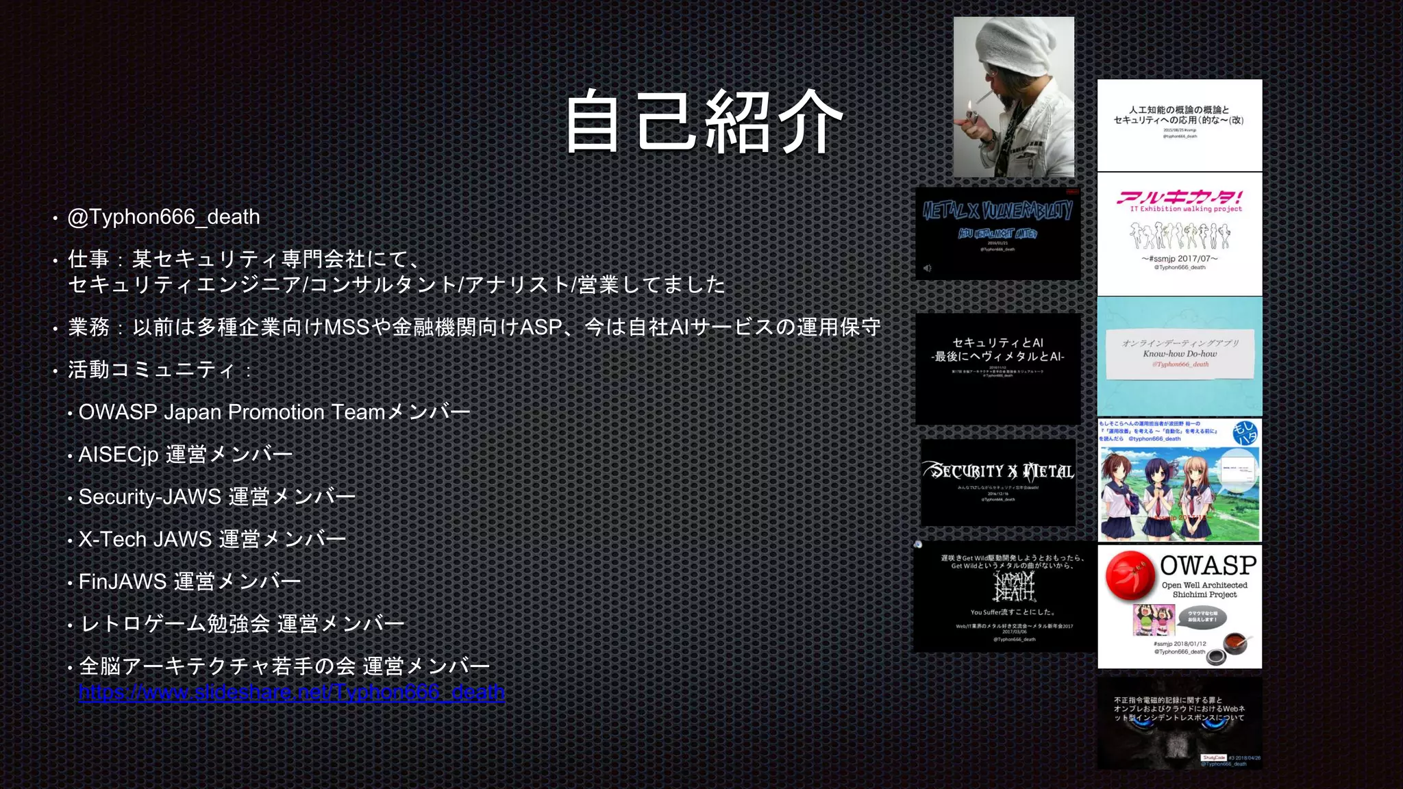 自己紹介
• @Typhon666_death
• 仕事：某セキュリティ専門会社にて、
セキュリティエンジニア/コンサルタント/アナリスト/営業してました
• 業務：以前は多種企業向けMSSや金融機関向けASP、今は自社AIサービスの運用保守
• 活動コミュニティ：
• OWASP Japan Promotion Teamメンバー
• AISECjp 運営メンバー
• Security-JAWS 運営メンバー
• X-Tech JAWS 運営メンバー
• FinJAWS 運営メンバー
• レトロゲーム勉強会 運営メンバー
• 全脳アーキテクチャ若手の会 運営メンバー
https://www.slideshare.net/Typhon666_death
 