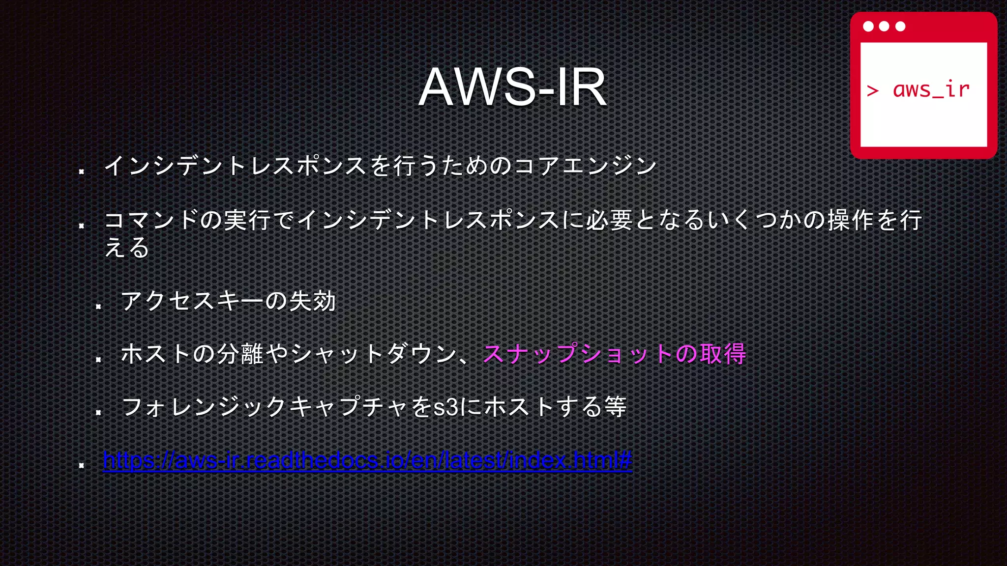 インシデントレスポンスを行うためのコアエンジン
コマンドの実行でインシデントレスポンスに必要となるいくつかの操作を行
える
アクセスキーの失効
ホストの分離やシャットダウン、スナップショットの取得
フォレンジックキャプチャをs3にホストする等
https://aws-ir.readthedocs.io/en/latest/index.html#
AWS-IR
 