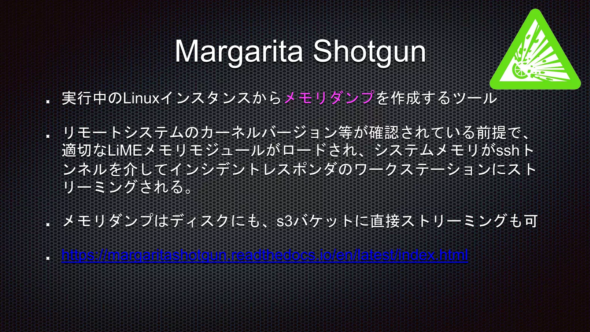 実行中のLinuxインスタンスからメモリダンプを作成するツール
リモートシステムのカーネルバージョン等が確認されている前提で、
適切なLiMEメモリモジュールがロードされ、システムメモリがsshト
ンネルを介してインシデントレスポンダのワークステーションにスト
リーミングされる。
メモリダンプはディスクにも、s3バケットに直接ストリーミングも可
https://margaritashotgun.readthedocs.io/en/latest/index.html
Margarita Shotgun
 