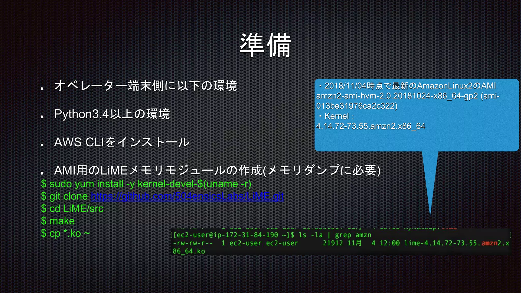 オペレーター端末側に以下の環境
Python3.4以上の環境
AWS CLIをインストール
AMI用のLiMEメモリモジュールの作成(メモリダンプに必要)
$ sudo yum install -y kernel-devel-$(uname -r)
$ git clone https://github.com/504ensicsLabs/LiME.git
$ cd LiME/src
$ make
$ cp *.ko ~
・2018/11/04時点で最新のAmazonLinux2のAMI
amzn2-ami-hvm-2.0.20181024-x86_64-gp2 (ami-
013be31976ca2c322)
・Kernel：
4.14.72-73.55.amzn2.x86_64
準備
 
