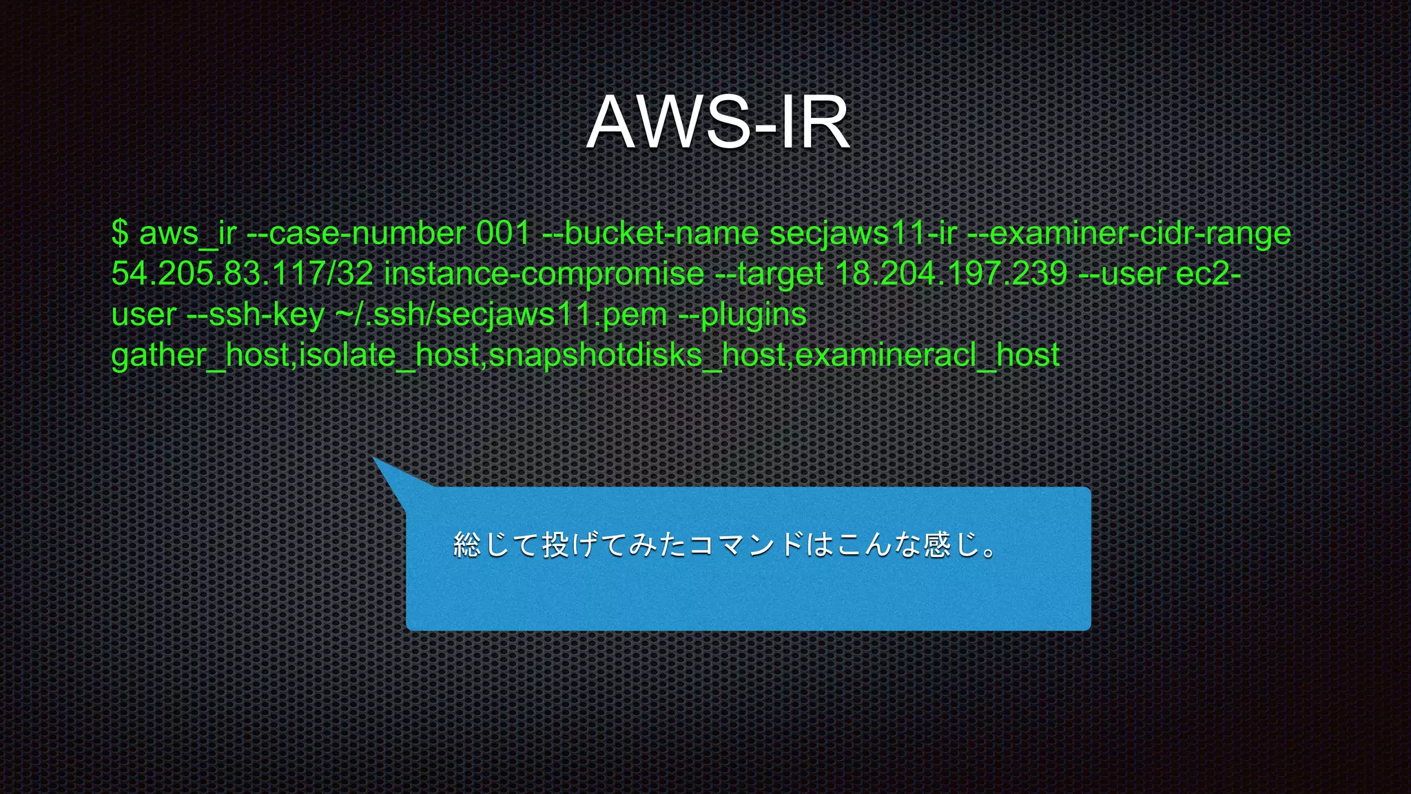 $ aws_ir --case-number 001 --bucket-name secjaws11-ir --examiner-cidr-range
54.205.83.117/32 instance-compromise --target 18.204.197.239 --user ec2-
user --ssh-key ~/.ssh/secjaws11.pem --plugins
gather_host,isolate_host,snapshotdisks_host,examineracl_host
総じて投げてみたコマンドはこんな感じ。
AWS-IR
 