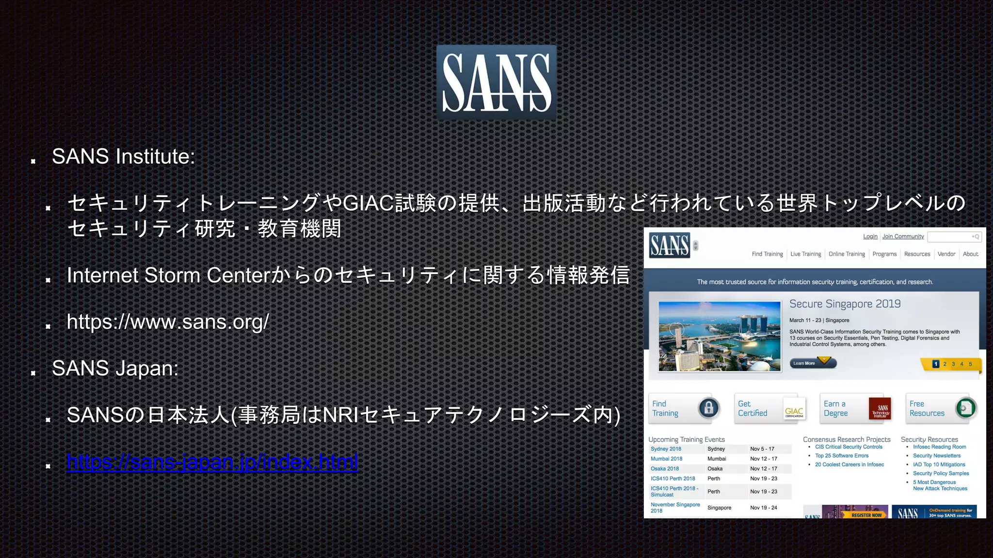 SANS Institute:
セキュリティトレーニングやGIAC試験の提供、出版活動など行われている世界トップレベルの
セキュリティ研究・教育機関
Internet Storm Centerからのセキュリティに関する情報発信
https://www.sans.org/
SANS Japan:
SANSの日本法人(事務局はNRIセキュアテクノロジーズ内)
https://sans-japan.jp/index.html
 