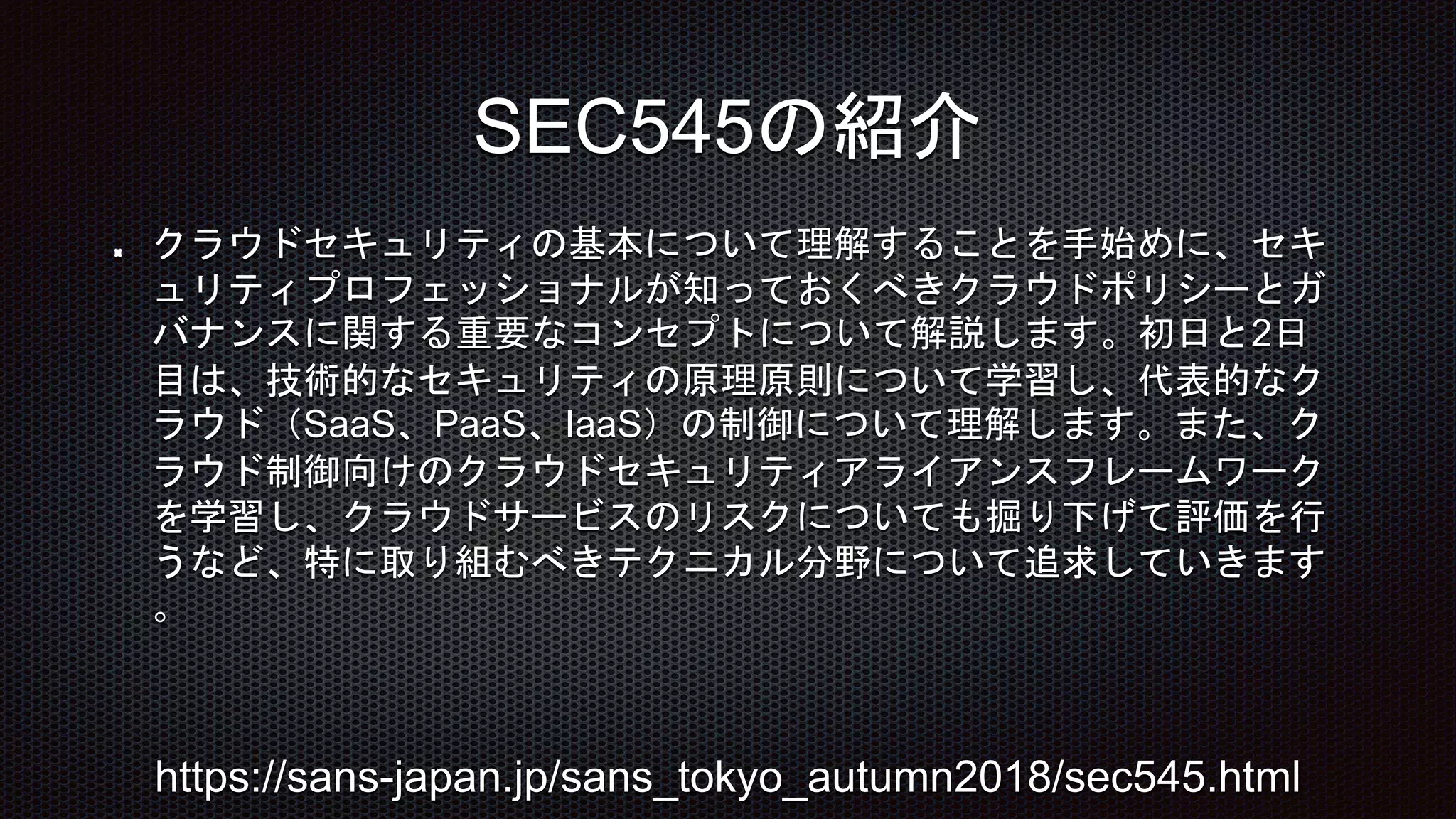 クラウドセキュリティの基本について理解することを手始めに、セキ
ュリティプロフェッショナルが知っておくべきクラウドポリシーとガ
バナンスに関する重要なコンセプトについて解説します。初日と2日
目は、技術的なセキュリティの原理原則について学習し、代表的なク
ラウド（SaaS、PaaS、IaaS）の制御について理解します。また、ク
ラウド制御向けのクラウドセキュリティアライアンスフレームワーク
を学習し、クラウドサービスのリスクについても掘り下げて評価を行
うなど、特に取り組むべきテクニカル分野について追求していきます
。
SEC545の紹介
https://sans-japan.jp/sans_tokyo_autumn2018/sec545.html
 