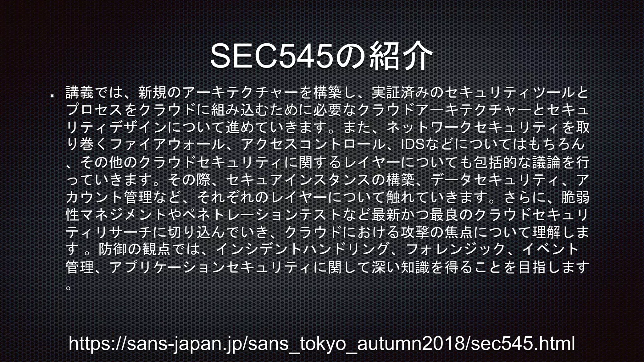 講義では、新規のアーキテクチャーを構築し、実証済みのセキュリティツールと
プロセスをクラウドに組み込むために必要なクラウドアーキテクチャーとセキュ
リティデザインについて進めていきます。また、ネットワークセキュリティを取
り巻くファイアウォール、アクセスコントロール、IDSなどについてはもちろん
、その他のクラウドセキュリティに関するレイヤーについても包括的な議論を行
っていきます。その際、セキュアインスタンスの構築、データセキュリティ、ア
カウント管理など、それぞれのレイヤーについて触れていきます。さらに、脆弱
性マネジメントやペネトレーションテストなど最新かつ最良のクラウドセキュリ
ティリサーチに切り込んでいき、クラウドにおける攻撃の焦点について理解しま
す 。防御の観点では、インシデントハンドリング、フォレンジック、イベント
管理、アプリケーションセキュリティに関して深い知識を得ることを目指します
。
SEC545の紹介
https://sans-japan.jp/sans_tokyo_autumn2018/sec545.html
 