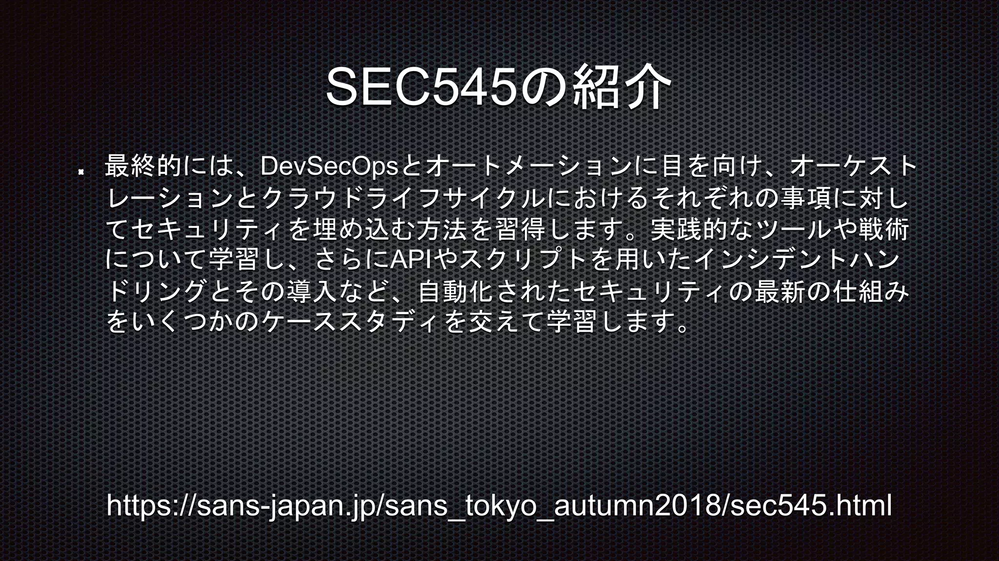 最終的には、DevSecOpsとオートメーションに目を向け、オーケスト
レーションとクラウドライフサイクルにおけるそれぞれの事項に対し
てセキュリティを埋め込む方法を習得します。実践的なツールや戦術
について学習し、さらにAPIやスクリプトを用いたインシデントハン
ドリングとその導入など、自動化されたセキュリティの最新の仕組み
をいくつかのケーススタディを交えて学習します。
SEC545の紹介
https://sans-japan.jp/sans_tokyo_autumn2018/sec545.html
 