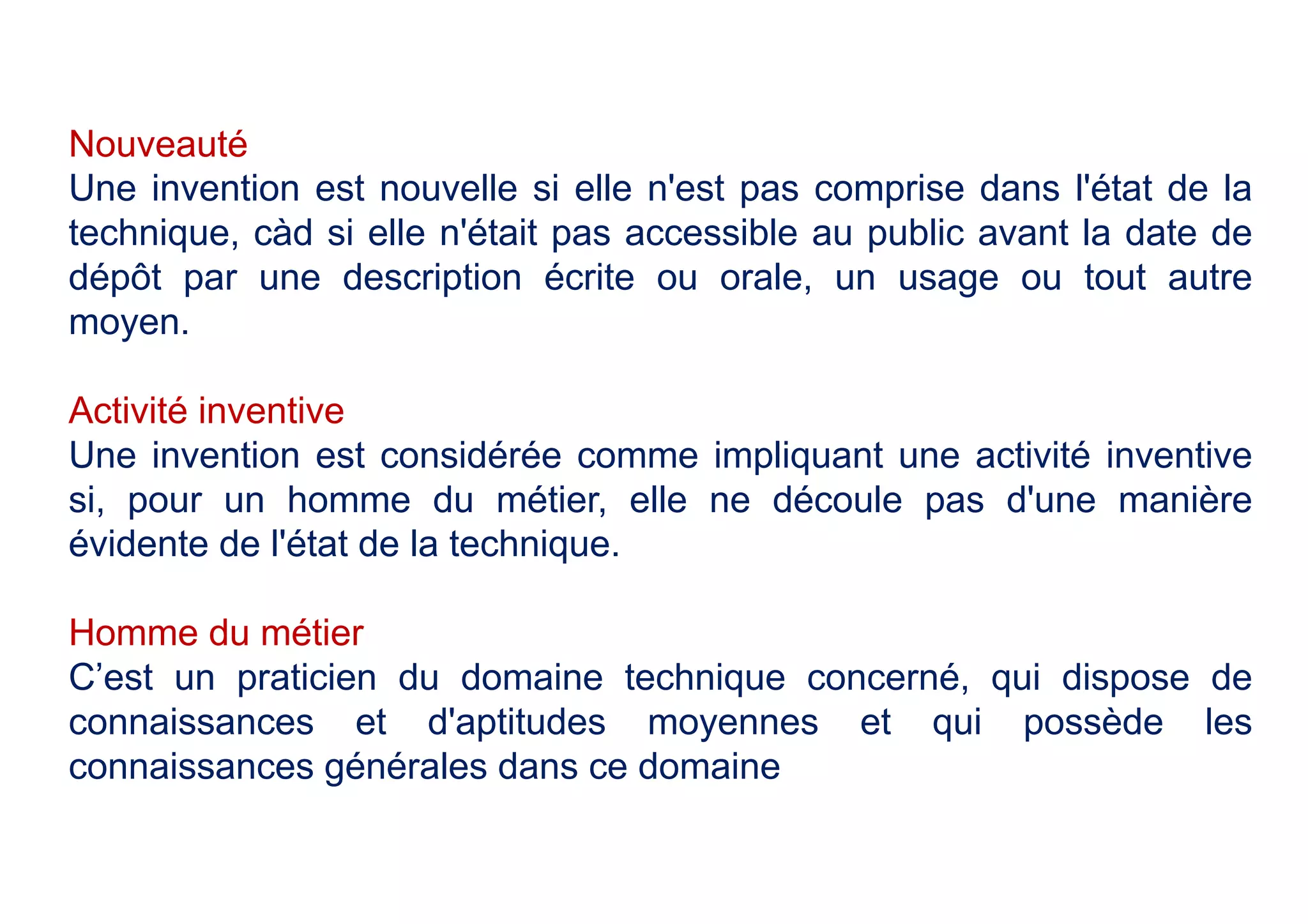 Nouveauté
Une invention est nouvelle si elle n'est pas comprise dans l'état de la
technique, càd si elle n'était pas accessible au public avant la date de
dépôt par une description écrite ou orale, un usage ou tout autre
moyen.
Activité inventive
Une invention est considérée comme impliquant une activité inventive
si, pour un homme du métier, elle ne découle pas d'une manière
évidente de l'état de la technique.
Homme du métier
C’est un praticien du domaine technique concerné, qui dispose de
connaissances et d'aptitudes moyennes et qui possède les
connaissances générales dans ce domaine
 